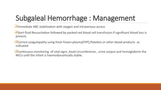 Subgaleal Hemorrhage : Management
Immediate ABC stabilization with oxygen and intravenous access
Start fluid Resuscitation followed by packed red blood cell transfusion if significant blood loss is
present.
Correct coagulopathy using fresh frozen plasma[FPP],Platelets or other blood products as
indicated
Continuous monitoring of vital signs ,head circumference , urine output and hemoglobinin the
NICU until the infant is haemodynamically stable.
 