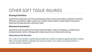 OTHER SOFT TISSUE INJURIES
Bruising & Petechiae:-
Superficial ecchymoses over the presenting part (face in face presentation, buttocks in breech).
Petechiae may follow a tight nuchal cord. Usually resolve within a week without treatment;
extensive bruising warrants a bilirubin check.
Abrasions & Lacerations:-
Superficial scalp lacerations from fetal scalp electrodes, scalp pH sampling, or scalpel injury
during Cesarean section. Manage with simple wound care; rarely need suturing.
Subcutaneous Fat Necrosis:-
Firm, well-circumscribed, erythematous/violaceous nodules or plaques appearing days to weeks
after a traumatic delivery, typically over pressure points. Can rarely cause hypercalcemia —
monitor calcium if extensive.
 