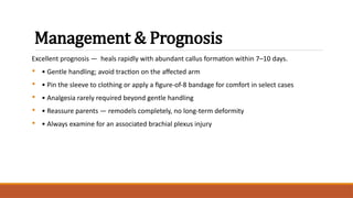 Management & Prognosis
Excellent prognosis — heals rapidly with abundant callus formation within 7–10 days.
• • Gentle handling; avoid traction on the affected arm
• • Pin the sleeve to clothing or apply a figure-of-8 bandage for comfort in select cases
• • Analgesia rarely required beyond gentle handling
• • Reassure parents — remodels completely, no long-term deformity
• • Always examine for an associated brachial plexus injury
 
