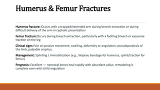 Humerus & Femur Fractures
Humerus fracture: Occurs with a trapped/extended arm during breech extraction or during
difficult delivery of the arm in cephalic presentation
Femur fracture:Occurs during breech extraction, particularly with a footling breech or excessive
traction on the leg
Clinical signs Pain on passive movement, swelling, deformity or angulation, pseudoparalysis of
the limb, palpable crepitus.
Management: Splinting / immobilization (e.g., Velpeau bandage for humerus, splint/traction for
femur)
Prognosis: Excellent — neonatal bones heal rapidly with abundant callus; remodeling is
complete even with child angulation
 