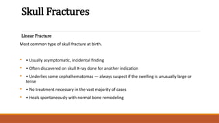 Skull Fractures
Linear Fracture
Most common type of skull fracture at birth.
• • Usually asymptomatic, incidental finding
• • Often discovered on skull X-ray done for another indication
• • Underlies some cephalhematomas — always suspect if the swelling is unusually large or
tense
• • No treatment necessary in the vast majority of cases
• • Heals spontaneously with normal bone remodeling
 