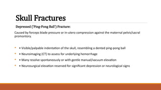 Skull Fractures
Depressed ('Ping-Pong Ball') Fracture:
Caused by forceps blade pressure or in-utero compression against the maternal pelvis/sacral
promontory.
• • Visible/palpable indentation of the skull, resembling a dented ping-pong ball
• • Neuroimaging (CT) to assess for underlying hemorrhage
• • Many resolve spontaneously or with gentle manual/vacuum elevation
• • Neurosurgical elevation reserved for significant depression or neurological signs
 