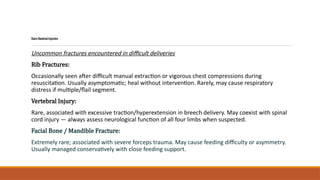RareSkeletalInjuries
Uncommon fractures encountered in difficult deliveries
Rib Fractures:
Occasionally seen after difficult manual extraction or vigorous chest compressions during
resuscitation. Usually asymptomatic; heal without intervention. Rarely, may cause respiratory
distress if multiple/flail segment.
Vertebral Injury:
Rare, associated with excessive traction/hyperextension in breech delivery. May coexist with spinal
cord injury — always assess neurological function of all four limbs when suspected.
Facial Bone / Mandible Fracture:
Extremely rare; associated with severe forceps trauma. May cause feeding difficulty or asymmetry.
Usually managed conservatively with close feeding support.
 