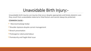 Unavoidable Birth Injury:-
Unavoidable birth injuries are injuries that occur despite appropriate and timely obstetric care
they result from unavoidable maternal or fetal factors and cannot always be protected.
COMMON CAUSE:-
 Macrosomia{large body}
Shoulder dystocia despite correct management
Breech presentation
Prolonged or obstructed labour
Prematurity and fragile fetal issue
 