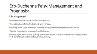 Erb-Duchenne Palsy:Management and
Prognosis:-
Management
Conservative treatment is the first-line approach.
Immobilization of the affected limb for 7–10 days.
Gentle passive range-of-motion exercises and physiotherapy to prevent contractures.
Regular neurological assessment and follow-up.
Microsurgical nerve repair, grafting, or nerve transfer is indicated if there is no biceps function
by 3–6 months or evidence of severe nerve injury.
 