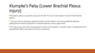 Klumpke's Palsy (Lower Brachial Plexus
Injury)
Klumpke's palsy is caused by injury to the C8–T1 nerve roots (lower trunk) of the brachial
plexus.
 It occurs due to excessive upward traction on the infant's arm during difficult delivery,
particularly in breech extraction or forceful delivery of the upper limb.
The injury may vary from neuropraxia to nerve root avulsion. In severe cases, involvement of T1
sympathetic fibers may lead to Horner's syndrome.
 