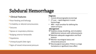 Subdural Hemorrhage
Clinical Features
Poor feeding and lethargy
Irritability or altered consciousness
Seizures
Apnea or respiratory distress
Bulging anterior fontanelle
Hypotonia
Unequal pupils (late sign)
Signs of raised intracranial pressure
Diagnosis
• Cranial ultrasonography (screening)
• CT scan – rapid diagnosis in acute
hemorrhage
• MRI – most sensitive for defining the
extent of injury
-Management
 Stabilize airway, breathing, and circulation
(ABC)Control seizures with anticonvulsants
 Maintain adequate oxygenation and fluid
balance
 Monitor neurological status and
intracranial pressure
 Neurosurgical evacuation if there is a large
hematoma or significant mass effect
 