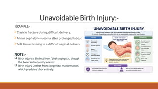 Unavoidable Birth Injury:-
EXAMPLE:-
Clavicle fracture during difficult delivery.
Minor cephalohematoma after prolonged labour.
Soft tissue bruising in a difficult vaginal delivery.
NOTE:-
 Birth injury is Distinct from 'birth asphyxia', though
the two can frequently coexist.
 Birth Injury Distinct from congenital malformation,
which predates labor entirely.
 