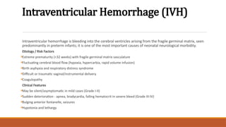 Intraventricular Hemorrhage (IVH)
Intraventricular hemorrhage is bleeding into the cerebral ventricles arising from the fragile germinal matrix, seen
predominantly in preterm infants; it is one of the most important causes of neonatal neurological morbidity.
Etiology / Risk Factors

Extreme prematurity (<32 weeks) with fragile germinal matrix vasculature

Fluctuating cerebral blood flow (hypoxia, hypercarbia, rapid volume infusion)

Birth asphyxia and respiratory distress syndrome

Difficult or traumatic vaginal/instrumental delivery

Coagulopathy
Clinical Features

May be silent/asymptomatic in mild cases (Grade I-II)

Sudden deterioration - apnea, bradycardia, falling hematocrit in severe bleed (Grade III-IV)

Bulging anterior fontanelle, seizures

Hypotonia and lethargy
 