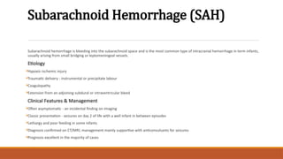 Subarachnoid Hemorrhage (SAH)
Subarachnoid hemorrhage is bleeding into the subarachnoid space and is the most common type of intracranial hemorrhage in term infants,
usually arising from small bridging or leptomeningeal vessels.
Etiology

Hypoxic-ischemic injury

Traumatic delivery - instrumental or precipitate labour

Coagulopathy

Extension from an adjoining subdural or intraventricular bleed
Clinical Features & Management

Often asymptomatic - an incidental finding on imaging

Classic presentation - seizures on day 2 of life with a well infant in between episodes

Lethargy and poor feeding in some infants

Diagnosis confirmed on CT/MRI; management mainly supportive with anticonvulsants for seizures

Prognosis excellent in the majority of cases
 