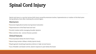 Spinal Cord Injury
Spinal cord injury is a rare but serious birth injury caused by excessive traction, hyperextension or rotation of the fetal spine
during delivery, most often involving the cervical region.
Mechanism
Excessive longitudinal traction during breech extraction
Hyperextension of the fetal head and neck
Forceful rotation while managing shoulder dystocia
Most common site - cervico-thoracic junction
Clinical Features
Flaccid paralysis below the level of injury
Absent deep tendon reflexes initially (spinal shock)
Diaphragmatic breathing/respiratory distress in high cervical lesions
Loss of bladder and bowel control; absent response to pain below the lesion
 