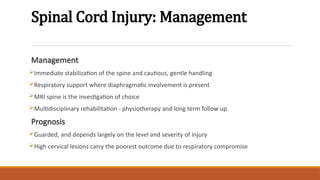 Spinal Cord Injury: Management
Management
Immediate stabilization of the spine and cautious, gentle handling
Respiratory support where diaphragmatic involvement is present
MRI spine is the investigation of choice
Multidisciplinary rehabilitation - physiotherapy and long term follow up
Prognosis
Guarded, and depends largely on the level and severity of injury
High cervical lesions carry the poorest outcome due to respiratory compromise
 