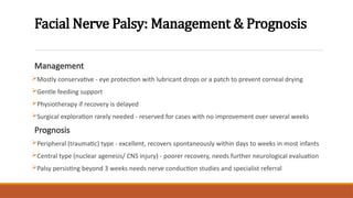 Facial Nerve Palsy: Management & Prognosis
Management
Mostly conservative - eye protection with lubricant drops or a patch to prevent corneal drying
Gentle feeding support
Physiotherapy if recovery is delayed
Surgical exploration rarely needed - reserved for cases with no improvement over several weeks
Prognosis
Peripheral (traumatic) type - excellent, recovers spontaneously within days to weeks in most infants
Central type (nuclear agenesis/ CNS injury) - poorer recovery, needs further neurological evaluation
Palsy persisting beyond 3 weeks needs nerve conduction studies and specialist referral
 