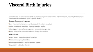 Visceral Birth Injuries
Visceral injuries are rare but serious birth injuries involving trauma to abdominal or thoracic organs, occurring due to excessive
compression or manipulation during a difficult delivery.
Organs Commonly Involved
Liver - most commonly injured organ (subcapsular hematoma or rupture)
Spleen - subcapsular hematoma, especially in breech delivery
Adrenal gland - adrenal hemorrhage, more common on the right side
Kidney - rare, usually associated with a pre-existing renal anomaly
Risk Factors
Breech delivery and difficult manual extraction
Macrosomia and precipitate labour
Hepatosplenomegaly (e.g., due to hemolytic disease)
Coagulopathy or bleeding disorder
 