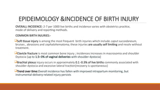 EPIDEIMOLOGY &INCIDENCE OF BIRTH INJURY
OVERALL INCIDENCE: 2-7 per 1000 live births and incidence varies with obstetrics practice,
mode of delivery and reporting methods.
COMMON BIRTH INJURIES:-
Soft tissue injury is among the most frequent birth injuries which include caput succedaneum,
bruises , abrasions and cephalohematoma, these injuries are usually self limiting and resolv without
treatment.
Clavicle fracture is most common bone injury ; incidences increases in macrosomia and shoulder
Dystocia {up to 1.5–3% of vaginal deliveries with shoulder dystocia}
Brachial plexus injury occurs in approximately 0.1 -0.3% of live births commonly associated with
shoulder dystocia and excessive lateral traction{recovery is spontaneous}
Trend over time:Overall incidence has fallen with improved intrapartum monitoring, but
instrumental-delivery-related injury persists
 