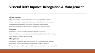 Visceral Birth Injuries: Recognition & Management
Clinical Features
Often silent initially - subcapsular hematoma may go unnoticed for 24-48 hours
Sudden pallor, tachycardia, abdominal distension and shock if the hematoma ruptures
A palpable abdominal mass or flank/scrotal discoloration may be present
Falling hematocrit with no obvious external blood loss should raise suspicion
Diagnosis
High index of suspicion in predisposed infants (breech, macrosomia)
Abdominal ultrasound - investigation of choice for hepatic/splenic/adrenal hemorrhage
Serial hematocrit and vital sign monitoring
Management
Conservative management with close monitoring for a stable subcapsular hematoma
Correction of coagulopathy and blood transfusion for significant blood loss
Emergency laparotomy if free rupture with hemoperitoneum and hemodynamic instability
 