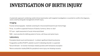 INVESTIGATION OF BIRTH INJURY
A systematic approach combining careful clinical examination with targeted investigations is essential to confirm the diagnosis,
assess severity and guide management of birth injury.
Imaging
Cranial ultrasonography - bedside screening for intracranial/intraventricular hemorrhage
X-ray - to confirm suspected fracture of clavicle, humerus, femur or skull
CT scan - rapid assessment of acute intracranial bleed
MRI - most sensitive for defining extent of nerve, soft tissue and spinal injury
Laboratory
Complete blood count and hematocrit - to detect significant blood loss/anemia
Coagulation profile (PT/APTT, platelet count) if a bleeding disorder is suspected
Serum bilirubin - to monitor hemolysis related jaundice with hematoma resorption
Nerve conduction studies/EMG for peripheral nerve injury not showing recovery
 