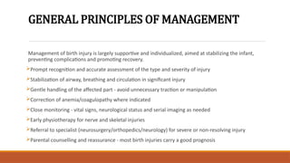 GENERAL PRINCIPLES OF MANAGEMENT
Management of birth injury is largely supportive and individualized, aimed at stabilizing the infant,
preventing complications and promoting recovery.
Prompt recognition and accurate assessment of the type and severity of injury
Stabilization of airway, breathing and circulation in significant injury
Gentle handling of the affected part - avoid unnecessary traction or manipulation
Correction of anemia/coagulopathy where indicated
Close monitoring - vital signs, neurological status and serial imaging as needed
Early physiotherapy for nerve and skeletal injuries
Referral to specialist (neurosurgery/orthopedics/neurology) for severe or non-resolving injury
Parental counselling and reassurance - most birth injuries carry a good prognosis
 