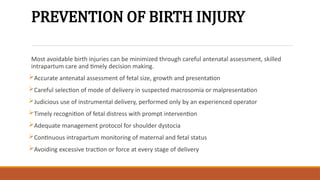 PREVENTION OF BIRTH INJURY
Most avoidable birth injuries can be minimized through careful antenatal assessment, skilled
intrapartum care and timely decision making.
Accurate antenatal assessment of fetal size, growth and presentation
Careful selection of mode of delivery in suspected macrosomia or malpresentation
Judicious use of instrumental delivery, performed only by an experienced operator
Timely recognition of fetal distress with prompt intervention
Adequate management protocol for shoulder dystocia
Continuous intrapartum monitoring of maternal and fetal status
Avoiding excessive traction or force at every stage of delivery
 