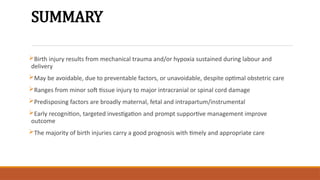 SUMMARY
Birth injury results from mechanical trauma and/or hypoxia sustained during labour and
delivery
May be avoidable, due to preventable factors, or unavoidable, despite optimal obstetric care
Ranges from minor soft tissue injury to major intracranial or spinal cord damage
Predisposing factors are broadly maternal, fetal and intrapartum/instrumental
Early recognition, targeted investigation and prompt supportive management improve
outcome
The majority of birth injuries carry a good prognosis with timely and appropriate care
 