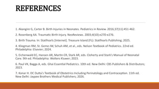 REFERENCES
1. Akangire G, Carter B. Birth Injuries in Neonates. Pediatrics in Review. 2016;37(11):451-462.
2. Rosenberg AA. Traumatic Birth Injury. NeoReviews. 2003;4(10):e270-e276.
3. Birth Trauma. In: StatPearls [Internet]. Treasure Island (FL): StatPearls Publishing; 2025.
4. Kliegman RM, St. Geme JW, Schuh AM, et al., eds. Nelson Textbook of Pediatrics. 22nd ed.
Philadelphia: Elsevier; 2024.
5. Eichenwald EC, Hansen AR, Martin CR, Stark AR, eds. Cloherty and Stark's Manual of Neonatal
Care. 9th ed. Philadelphia: Wolters Kluwer; 2023.
6. Paul VK, Bagga A, eds. Ghai Essential Pediatrics. 10th ed. New Delhi: CBS Publishers & Distributors;
2023.
7. Konar H. DC Dutta's Textbook of Obstetrics Including Perinatology and Contraception. 11th ed.
New Delhi: Jaypee Brothers Medical Publishers; 2026.
 