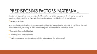 PREDISPOSING FACTORS-MATERNAL
Maternal factors increase the risk of difficult labour and may expose the fetus to excessive
compression ,traction or hypoxia, thereby increasing the likelihood of birth injury.
PELVIC FACTORS-
Abnormal maternal pelvic anatomy may interfere with the normal passage of the fetus through
the birth canal , resulting in difficult delivery and increased mechanical trauma
Contracted or android pelvis.
Cephalopelvic disproportion
Pelvic tumors and uterine abnormalities obstruvting the birth canal
 
