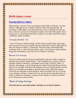 Birth injury cause
Forceps Delivery Injury
Birth-assisting tools have been commonplace during difficult deliveries for many
decades. Although they are certainly beneficial when used appropriately, the
percentage of birth injuries associated with these tools, in particular forceps, has
been a cause for concern. Even though the statistics show that birth injuries due to
forceps use is a real problem, physicians continue to use them, despite the chances
of inflicting trauma on infants.
Forceps and their Use
A pair of forceps is a birth-assisting tool that closely resemble large salad tongs.
The open end of forceps are typically placed around infant’s head to help guide the
baby out during the mother’s contractions. Most physicians acknowledge that
sometimes there is a risk of forceps delivery injury, but if there are other problems
during labor and delivery, they may turn to forceps for assistance.
Doctors Use Forceps
The most common reason forceps are used happens when the mother is unable to
push the baby out alone during delivery. This can happen for a variety of reasons
including maternal exhaustion, a prolonged second stage of delivery, illness or
infection, hemorrhage, or when drugs keep the mother from being able to push the
baby out successfully. Fetal factors that indicate the use of forceps include a breech
delivery or a troublesome reading in the fetal heart tracing. Often these factors
(both fetal and maternal) are time-emergent and doctors justify the use of forceps
as an emergency dictates. In almost all cases, forceps are not used unless there is a
means to perform an emergency cesarean section surgery (C-section) should the
use of forceps prove unsuccessful.
Risks of Using Forceps
When forceps are used, both mother and baby are at risk for injuries.
 