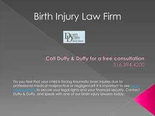 Birth Injury Law Firm Call Duffy & Duffy for a free consultation 516.394.4200  Do you feel that your child is facing traumatic brain injuries due to professional medical malpractice or negligence? It is important to see brain injury law firm to secure your legal rights and your financial security. Contact Duffy & Duffy, and speak with one of our brain injury lawyers today.  