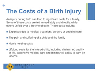 +
The Costs of a Birth Injury
An injury during birth can lead to significant costs for a family.
Some of these costs are felt immediately and directly, while
others unfold over a lifetime of care. These costs include:
 Expenses due to medical treatment, surgery or ongoing care
 The pain and suffering of a child and the family
 Home nursing costs
 Lifelong costs for the injured child, including diminished quality
of life, expensive medical care and diminished ability to earn an
income.
 