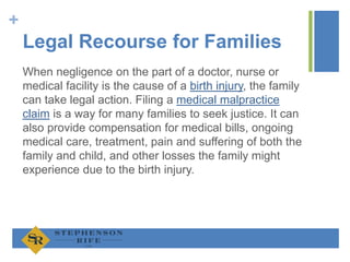 +
Legal Recourse for Families
When negligence on the part of a doctor, nurse or
medical facility is the cause of a birth injury, the family
can take legal action. Filing a medical malpractice
claim is a way for many families to seek justice. It can
also provide compensation for medical bills, ongoing
medical care, treatment, pain and suffering of both the
family and child, and other losses the family might
experience due to the birth injury.
 