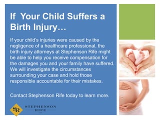 +
If your child’s injuries were caused by the
negligence of a healthcare professional, the
birth injury attorneys at Stephenson Rife might
be able to help you receive compensation for
the damages you and your family have suffered.
We will investigate the circumstances
surrounding your case and hold those
responsible accountable for their mistakes.
Contact Stephenson Rife today to learn more.
If Your Child Suffers a
Birth Injury…
 