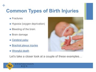 +
Common Types of Birth Injuries
 Fractures
 Hypoxia (oxygen deprivation)
 Bleeding of the brain
 Brain damage
 Cerebral palsy
 Brachial plexus injuries
 Wrongful death
Let’s take a closer look at a couple of these examples…
 