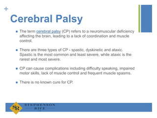 +
Cerebral Palsy
 The term cerebral palsy (CP) refers to a neuromuscular deficiency
affecting the brain, leading to a lack of coordination and muscle
control.
 There are three types of CP - spastic, dyskinetic and ataxic.
Spastic is the most common and least severe, while ataxic is the
rarest and most severe.
 CP can cause complications including difficulty speaking, impaired
motor skills, lack of muscle control and frequent muscle spasms.
 There is no known cure for CP.
 