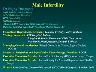 Dr Sujoy Dasgupta
MBBS (Gold Medalist, Hons)
MS (OBGY- Gold Medalist)
DNB (New Delhi)
MRCOG (London)
Advanced ART Course for Clinicians (NUHS, Singapore)
Diploma, Sexual & Reproductive Medicine (South Wales, UK)
Consultant: Reproductive Medicine, Genome Fertility Centre, Kolkata
Visiting Consultant, RSV Hospital, Kolkata
Bhagirathi Neotia Women and Child Care centre
Woodlands Multispeciality Hospital, Kolkata
Managing Committee Member, Bengal Obstetric & Gynaecological Society
(BOGS)
Secretary, Subfertility and Reproductive Endocrinology Committee, BOGS
Executive Committee Member, Indian Fertility Society (IFS)- West Bengal Chapter
Executive Committee Member, Indian Society for Assisted Reproduction (ISAR)-
Bengal
Winner, Prof Geoffrey Chamberlain Award, RCOG World Congress, London, 2019
Male Infertility
 