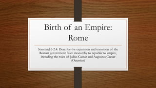 Birth of an Empire: 
Rome 
Standard 6-2.4: Describe the expansion and transition of the 
Roman government from monarchy to republic to empire, 
including the roles of Julius Caesar and Augustus Caesar 
(Octavius) 
 