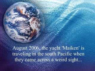 August 2006, the yacht 'Maiken' is traveling in the south Pacific when they came across a weird sight... 