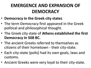 EMERGENCE AND EXPANSION OF
DEMOCRACY
• Democracy in the Greek city states
• The term Democracy first appeared in the Greek
political and philosophical thought.
• The Greek city state of Athens established the first
Democracy in 508 BC.
• The ancient Greeks referred to themselves as
citizens of their hometown - their city-state.
• Each city-state (polis) had its own goals, laws and
customs.
• Ancient Greeks were very loyal to their city-state.
 