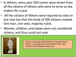 • In Athens, every year 500 names were drawn from
all the citizens of Athens who were to serve as law
makers for a year.
• All the citizens of Athens were required to vote on
any new law that this body of 500 citizens created.
One man, one vote, majority ruled.
• Women, children, and slaves were not considered
citizens, and thus could not vote.
 