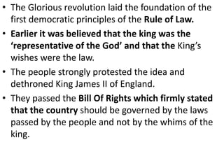 • The Glorious revolution laid the foundation of the
first democratic principles of the Rule of Law.
• Earlier it was believed that the king was the
‘representative of the God’ and that the King’s
wishes were the law.
• The people strongly protested the idea and
dethroned King James II of England.
• They passed the Bill Of Rights which firmly stated
that the country should be governed by the laws
passed by the people and not by the whims of the
king.
 