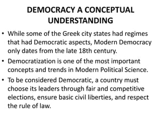 DEMOCRACY A CONCEPTUAL
UNDERSTANDING
• While some of the Greek city states had regimes
that had Democratic aspects, Modern Democracy
only dates from the late 18th century.
• Democratization is one of the most important
concepts and trends in Modern Political Science.
• To be considered Democratic, a country must
choose its leaders through fair and competitive
elections, ensure basic civil liberties, and respect
the rule of law.
 