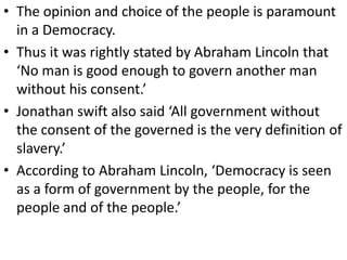 • The opinion and choice of the people is paramount
in a Democracy.
• Thus it was rightly stated by Abraham Lincoln that
‘No man is good enough to govern another man
without his consent.’
• Jonathan swift also said ‘All government without
the consent of the governed is the very definition of
slavery.’
• According to Abraham Lincoln, ‘Democracy is seen
as a form of government by the people, for the
people and of the people.’
 