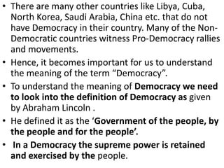 • There are many other countries like Libya, Cuba,
North Korea, Saudi Arabia, China etc. that do not
have Democracy in their country. Many of the Non-
Democratic countries witness Pro-Democracy rallies
and movements.
• Hence, it becomes important for us to understand
the meaning of the term “Democracy”.
• To understand the meaning of Democracy we need
to look into the definition of Democracy as given
by Abraham Lincoln .
• He defined it as the ‘Government of the people, by
the people and for the people’.
• In a Democracy the supreme power is retained
and exercised by the people.
 