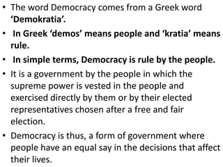 • The word Democracy comes from a Greek word
‘Demokratia’.
• In Greek ‘demos’ means people and ‘kratia’ means
rule.
• In simple terms, Democracy is rule by the people.
• It is a government by the people in which the
supreme power is vested in the people and
exercised directly by them or by their elected
representatives chosen after a free and fair
election.
• Democracy is thus, a form of government where
people have an equal say in the decisions that affect
their lives.
 
