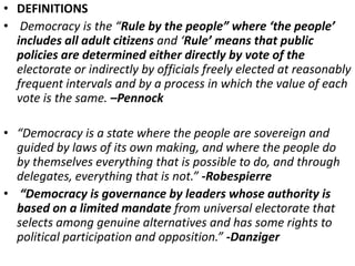 • DEFINITIONS
• Democracy is the “Rule by the people” where ‘the people’
includes all adult citizens and ‘Rule’ means that public
policies are determined either directly by vote of the
electorate or indirectly by officials freely elected at reasonably
frequent intervals and by a process in which the value of each
vote is the same. –Pennock
• “Democracy is a state where the people are sovereign and
guided by laws of its own making, and where the people do
by themselves everything that is possible to do, and through
delegates, everything that is not.” -Robespierre
• “Democracy is governance by leaders whose authority is
based on a limited mandate from universal electorate that
selects among genuine alternatives and has some rights to
political participation and opposition.” -Danziger
 