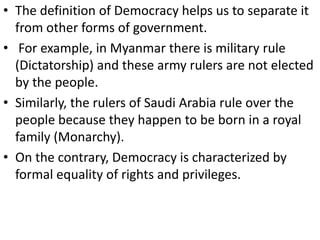 • The definition of Democracy helps us to separate it
from other forms of government.
• For example, in Myanmar there is military rule
(Dictatorship) and these army rulers are not elected
by the people.
• Similarly, the rulers of Saudi Arabia rule over the
people because they happen to be born in a royal
family (Monarchy).
• On the contrary, Democracy is characterized by
formal equality of rights and privileges.
 
