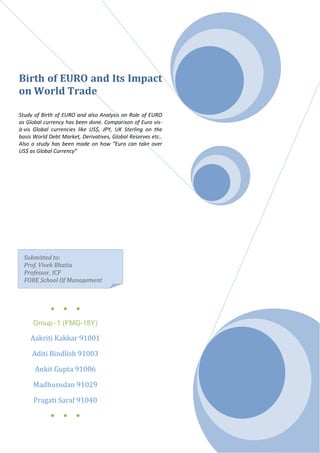 Birth of EURO and Its Impact
on World Trade

Study of Birth of EURO and also Analysis on Role of EURO
as Global currency has been done. Comparison of Euro vis-
à-vis Global currencies like US$, JPY, UK Sterling on the
basis World Debt Market, Derivatives, Global Reserves etc..
Also a study has been made on how “Euro can take over
US$ as Global Currency”




  Submitted to:
  Prof. Vivek Bhatia
  Professor, ICF
  FORE School Of Management



            ●     ●    ●

     Group -1 (FMG-18Y)

    Aakriti Kakkar 91001

     Aditi Bindlish 91003

      Ankit Gupta 91006

     Madhusudan 91029

     Pragati Saraf 91040
            ●     ●    ●
 
