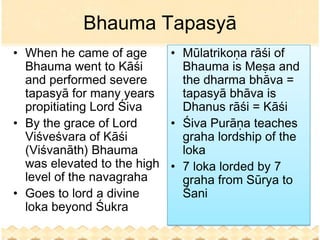 Bhauma Tapasyā
• When he came of age      • Mūlatrikoṇa rāśi of
  Bhauma went to Kāśi        Bhauma is Meṣa and
  and performed severe       the dharma bhāva =
  tapasyā for many years     tapasyā bhāva is
  propitiating Lord Śiva     Dhanus rāśi = Kāśi
• By the grace of Lord     • Śiva Purāṇa teaches
  Viśveśvara of Kāśi         graha lordship of the
  (Viśvanāth) Bhauma         loka
  was elevated to the high • 7 loka lorded by 7
  level of the navagraha     graha from Sūrya to
• Goes to lord a divine      Śani
  loka beyond Śukra
 