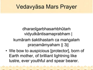 Vedavyāsa Mars Prayer


          dharaṇīgarbhasaṁbhūtaṁ
           vidyutkāntisamaprabham |
     kumāraṁ śaktihastaṁ ca maṅgalaṁ
             praṇamāmyaham || 3||
• We bow to auspicious [protector], born of
  Earth mother, of brilliant lightning like
  lustre, ever youthful and spear bearer.
 