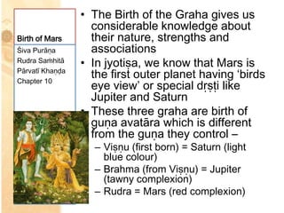 • The Birth of the Graha gives us
                   considerable knowledge about
Birth of Mars      their nature, strengths and
Śiva Purāṇa        associations
Rudra Saṁhitā
                 • In jyotiṣa, we know that Mars is
Pārvatī Khaṇḍa
Chapter 10
                   the first outer planet having ‘birds
                   eye view’ or special dṛṣṭi like
                   Jupiter and Saturn
                 • These three graha are birth of
                   guṇa avatāra which is different
                   from the guṇa they control –
                   – Viṣṇu (first born) = Saturn (light
                     blue colour)
                   – Brahma (from Viṣṇu) = Jupiter
                     (tawny complexion)
                   – Rudra = Mars (red complexion)
 