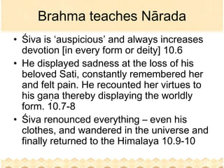Brahma teaches Nārada
• Śiva is ‘auspicious’ and always increases
  devotion [in every form or deity] 10.6
• He displayed sadness at the loss of his
  beloved Sati, constantly remembered her
  and felt pain. He recounted her virtues to
  his gaṇa thereby displaying the worldly
  form. 10.7-8
• Śiva renounced everything – even his
  clothes, and wandered in the universe and
  finally returned to the Himalaya 10.9-10
 